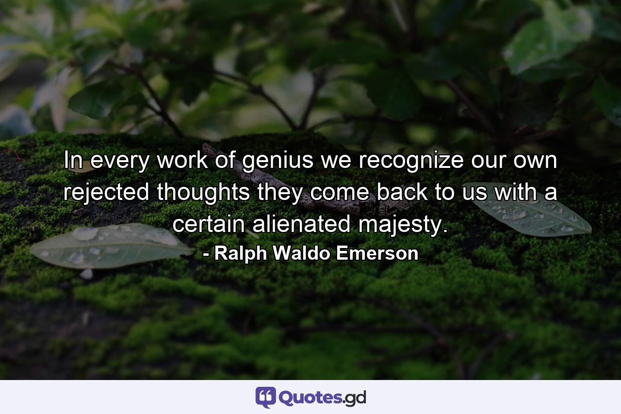 In every work of genius we recognize our own rejected thoughts  they come back to us with a certain alienated majesty. - Quote by Ralph Waldo Emerson