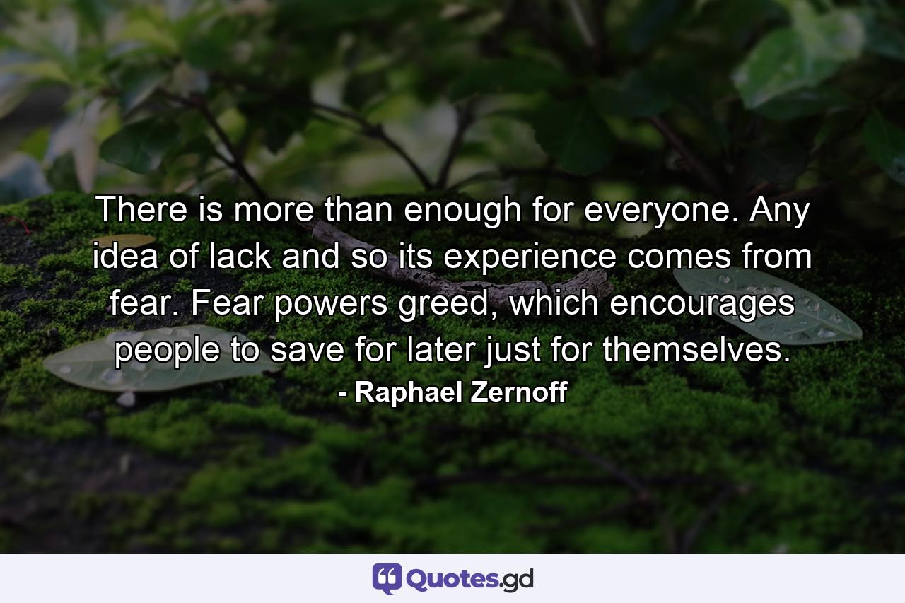 There is more than enough for everyone. Any idea of lack and so its experience comes from fear. Fear powers greed, which encourages people to save for later just for themselves. - Quote by Raphael Zernoff