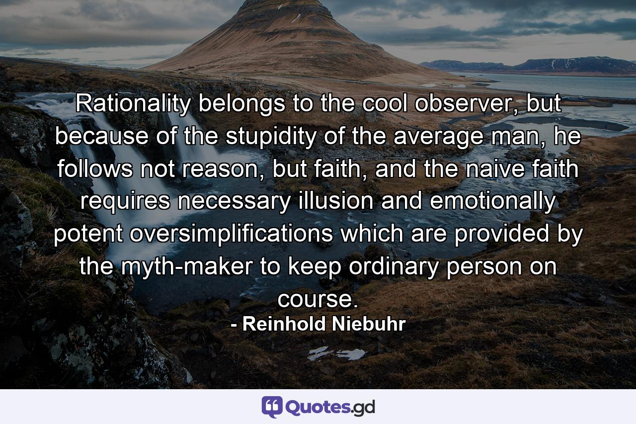 Rationality belongs to the cool observer, but because of the stupidity of the average man, he follows not reason, but faith, and the naive faith requires necessary illusion and emotionally potent oversimplifications which are provided by the myth-maker to keep ordinary person on course. - Quote by Reinhold Niebuhr