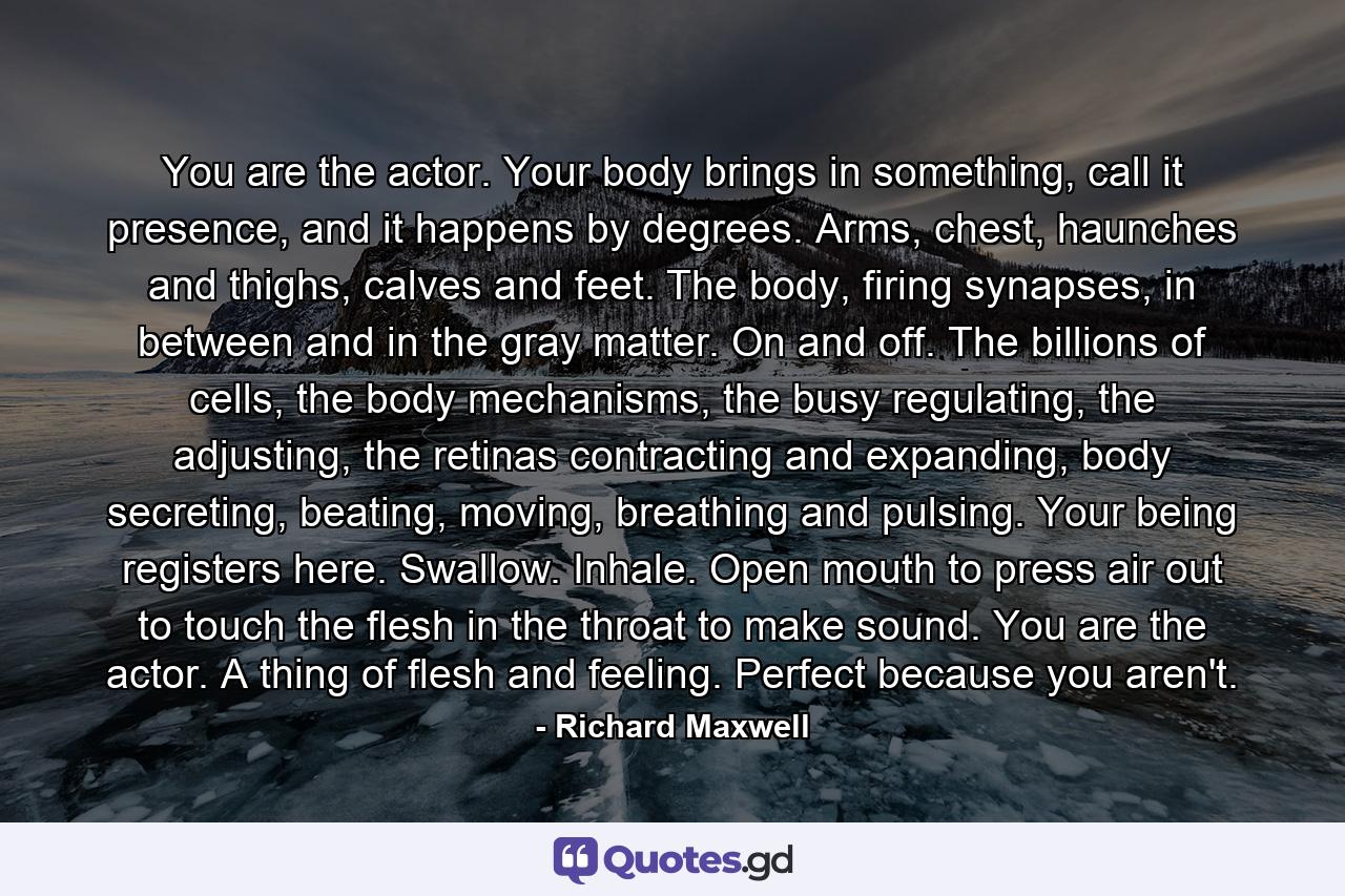 You are the actor. Your body brings in something, call it presence, and it happens by degrees. Arms, chest, haunches and thighs, calves and feet. The body, firing synapses, in between and in the gray matter. On and off. The billions of cells, the body mechanisms, the busy regulating, the adjusting, the retinas contracting and expanding, body secreting, beating, moving, breathing and pulsing. Your being registers here. Swallow. Inhale. Open mouth to press air out to touch the flesh in the throat to make sound. You are the actor. A thing of flesh and feeling. Perfect because you aren't. - Quote by Richard Maxwell