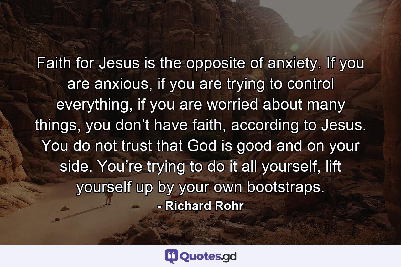 Faith for Jesus is the opposite of anxiety. If you are anxious, if you are trying to control everything, if you are worried about many things, you don’t have faith, according to Jesus. You do not trust that God is good and on your side. You’re trying to do it all yourself, lift yourself up by your own bootstraps. - Quote by Richard Rohr