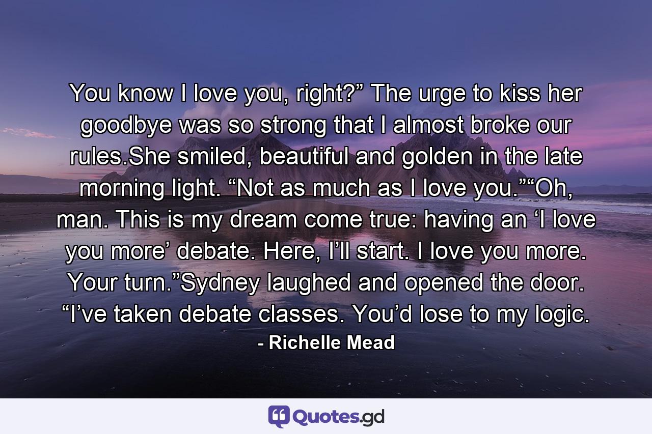 You know I love you, right?” The urge to kiss her goodbye was so strong that I almost broke our rules.She smiled, beautiful and golden in the late morning light. “Not as much as I love you.”“Oh, man. This is my dream come true: having an ‘I love you more’ debate. Here, I’ll start. I love you more. Your turn.”Sydney laughed and opened the door. “I’ve taken debate classes. You’d lose to my logic. - Quote by Richelle Mead