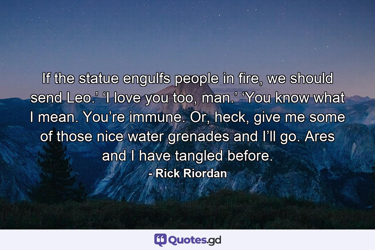 If the statue engulfs people in fire, we should send Leo.’ ‘I love you too, man.’ ‘You know what I mean. You’re immune. Or, heck, give me some of those nice water grenades and I’ll go. Ares and I have tangled before. - Quote by Rick Riordan