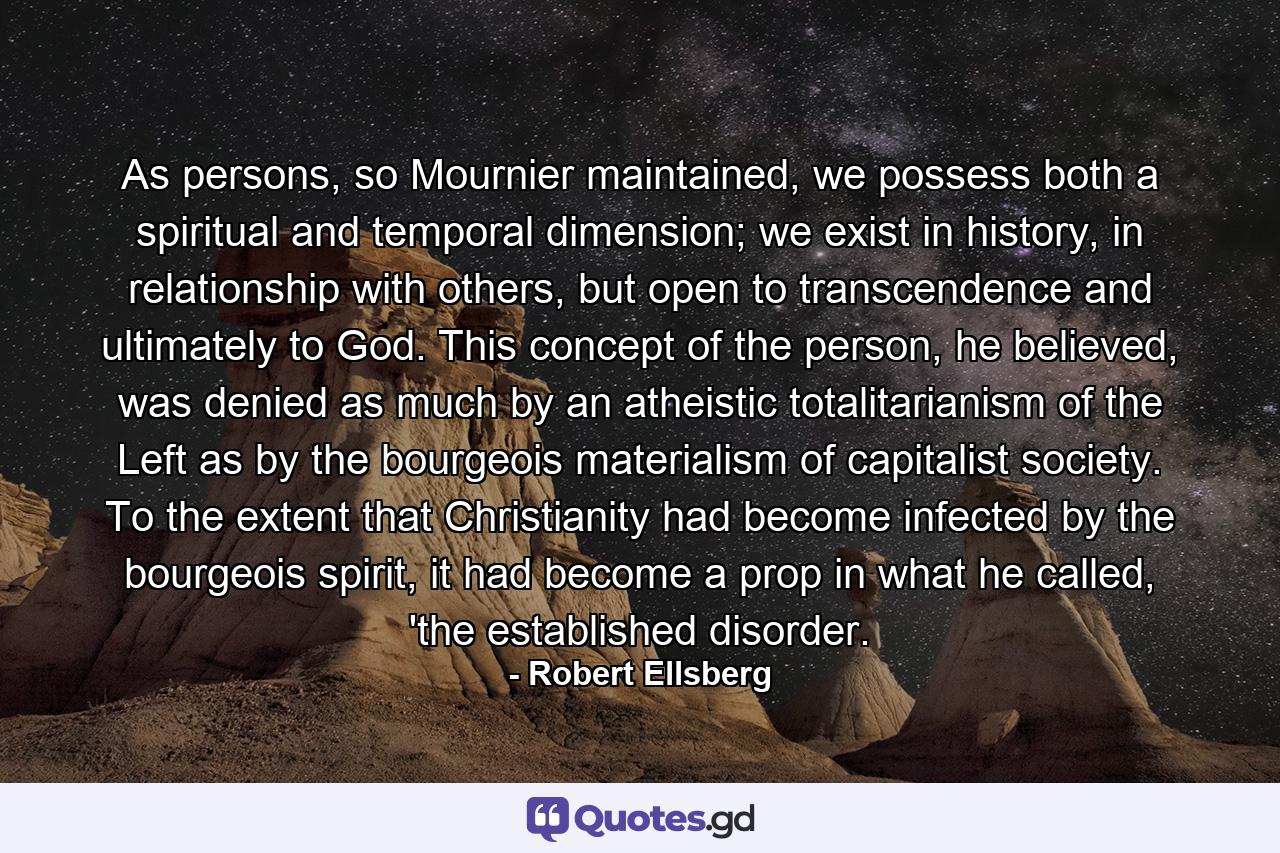 As persons, so Mournier maintained, we possess both a spiritual and temporal dimension; we exist in history, in relationship with others, but open to transcendence and ultimately to God. This concept of the person, he believed, was denied as much by an atheistic totalitarianism of the Left as by the bourgeois materialism of capitalist society. To the extent that Christianity had become infected by the bourgeois spirit, it had become a prop in what he called, 'the established disorder. - Quote by Robert Ellsberg