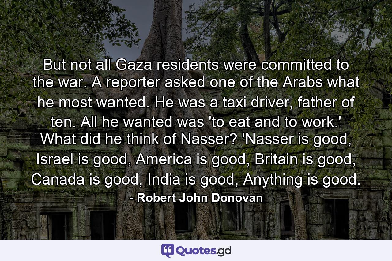 But not all Gaza residents were committed to the war. A reporter asked one of the Arabs what he most wanted. He was a taxi driver, father of ten. All he wanted was 'to eat and to work.' What did he think of Nasser? 'Nasser is good, Israel is good, America is good, Britain is good, Canada is good, India is good, Anything is good. - Quote by Robert John Donovan