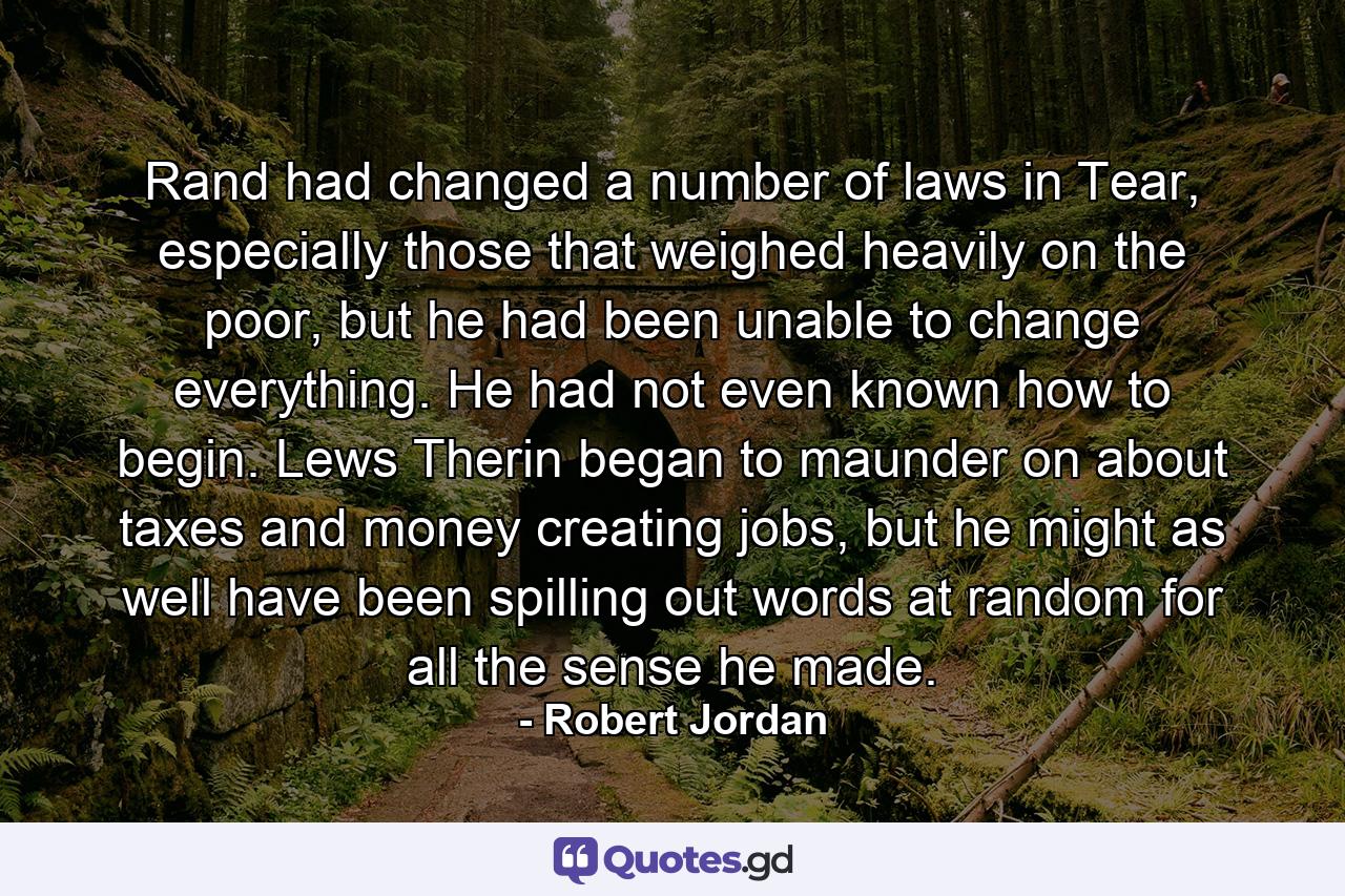 Rand had changed a number of laws in Tear, especially those that weighed heavily on the poor, but he had been unable to change everything. He had not even known how to begin. Lews Therin began to maunder on about taxes and money creating jobs, but he might as well have been spilling out words at random for all the sense he made. - Quote by Robert Jordan