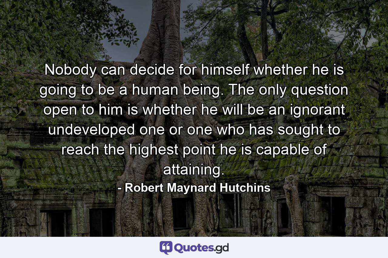 Nobody can decide for himself whether he is going to be a human being. The only question open to him is whether he will be an ignorant undeveloped one or one who has sought to reach the highest point he is capable of attaining. - Quote by Robert Maynard Hutchins