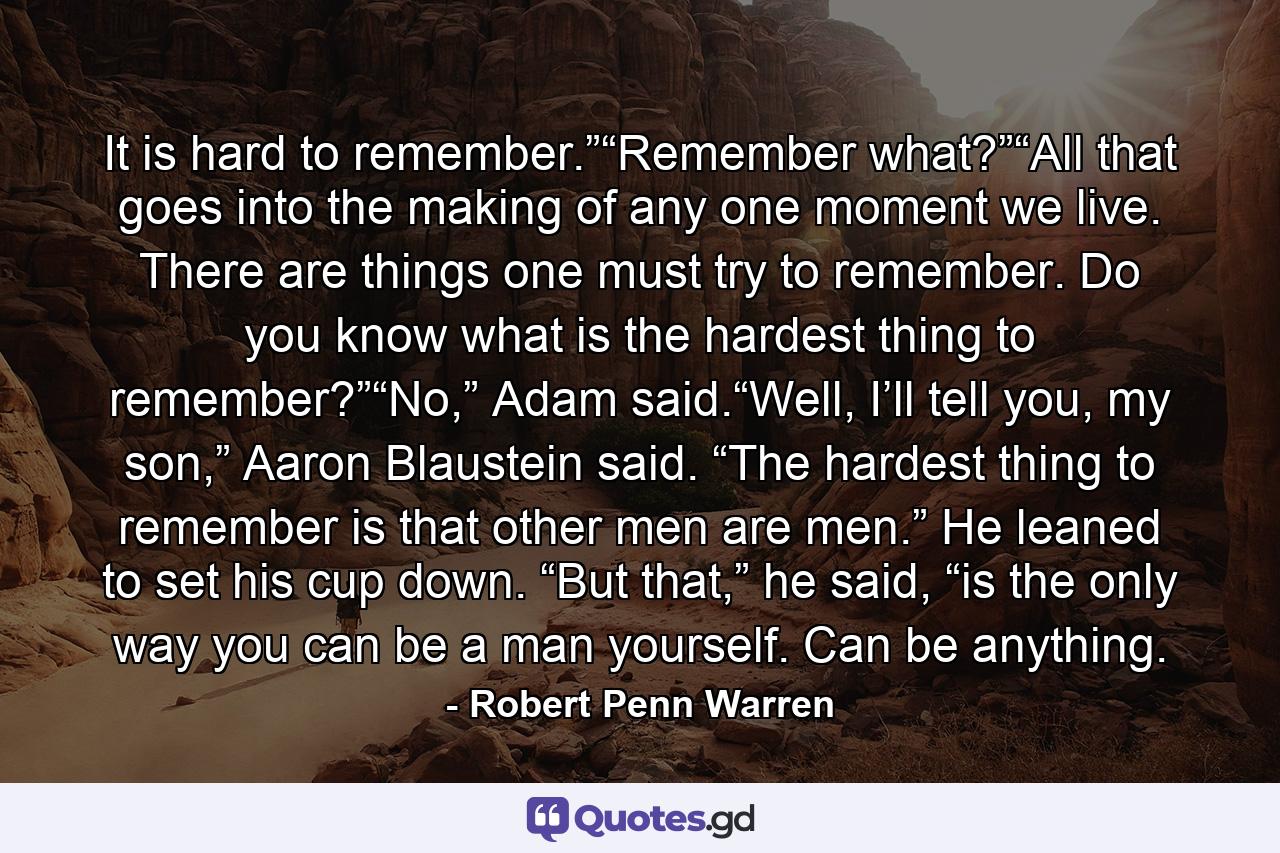 It is hard to remember.”“Remember what?”“All that goes into the making of any one moment we live. There are things one must try to remember. Do you know what is the hardest thing to remember?”“No,” Adam said.“Well, I’ll tell you, my son,” Aaron Blaustein said. “The hardest thing to remember is that other men are men.” He leaned to set his cup down. “But that,” he said, “is the only way you can be a man yourself. Can be anything. - Quote by Robert Penn Warren