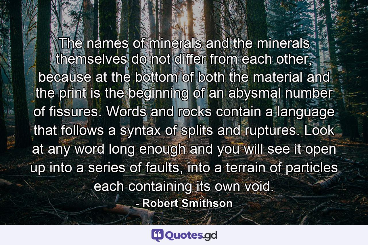 The names of minerals and the minerals themselves do not differ from each other, because at the bottom of both the material and the print is the beginning of an abysmal number of fissures. Words and rocks contain a language that follows a syntax of splits and ruptures. Look at any word long enough and you will see it open up into a series of faults, into a terrain of particles each containing its own void. - Quote by Robert Smithson