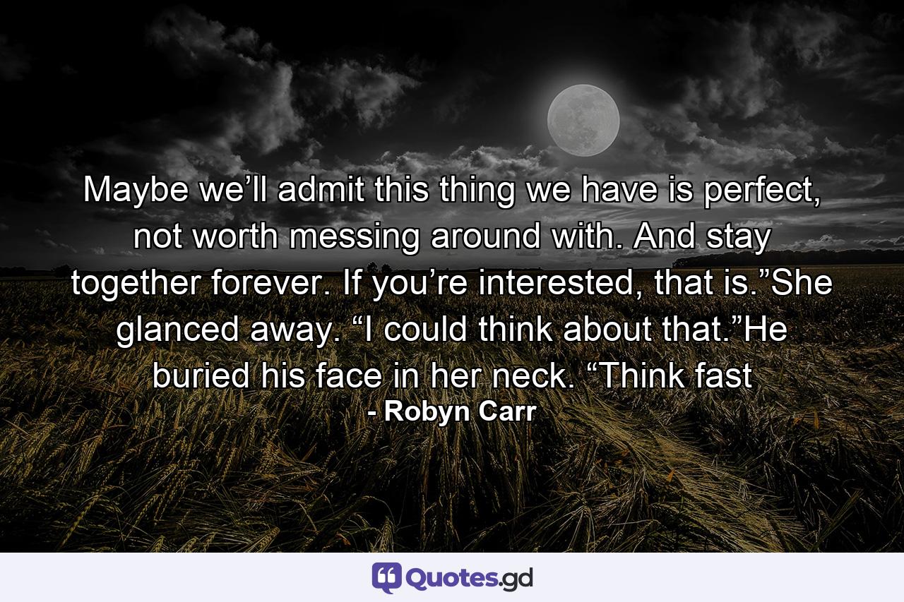 Maybe we’ll admit this thing we have is perfect, not worth messing around with. And stay together forever. If you’re interested, that is.”She glanced away. “I could think about that.”He buried his face in her neck. “Think fast - Quote by Robyn Carr