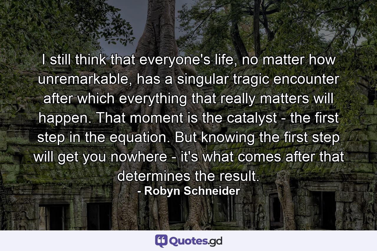 I still think that everyone's life, no matter how unremarkable, has a singular tragic encounter after which everything that really matters will happen. That moment is the catalyst - the first step in the equation. But knowing the first step will get you nowhere - it's what comes after that determines the result. - Quote by Robyn Schneider