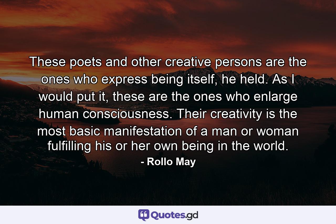 These poets and other creative persons are the ones who express being itself, he held. As I would put it, these are the ones who enlarge human consciousness. Their creativity is the most basic manifestation of a man or woman fulfilling his or her own being in the world. - Quote by Rollo May