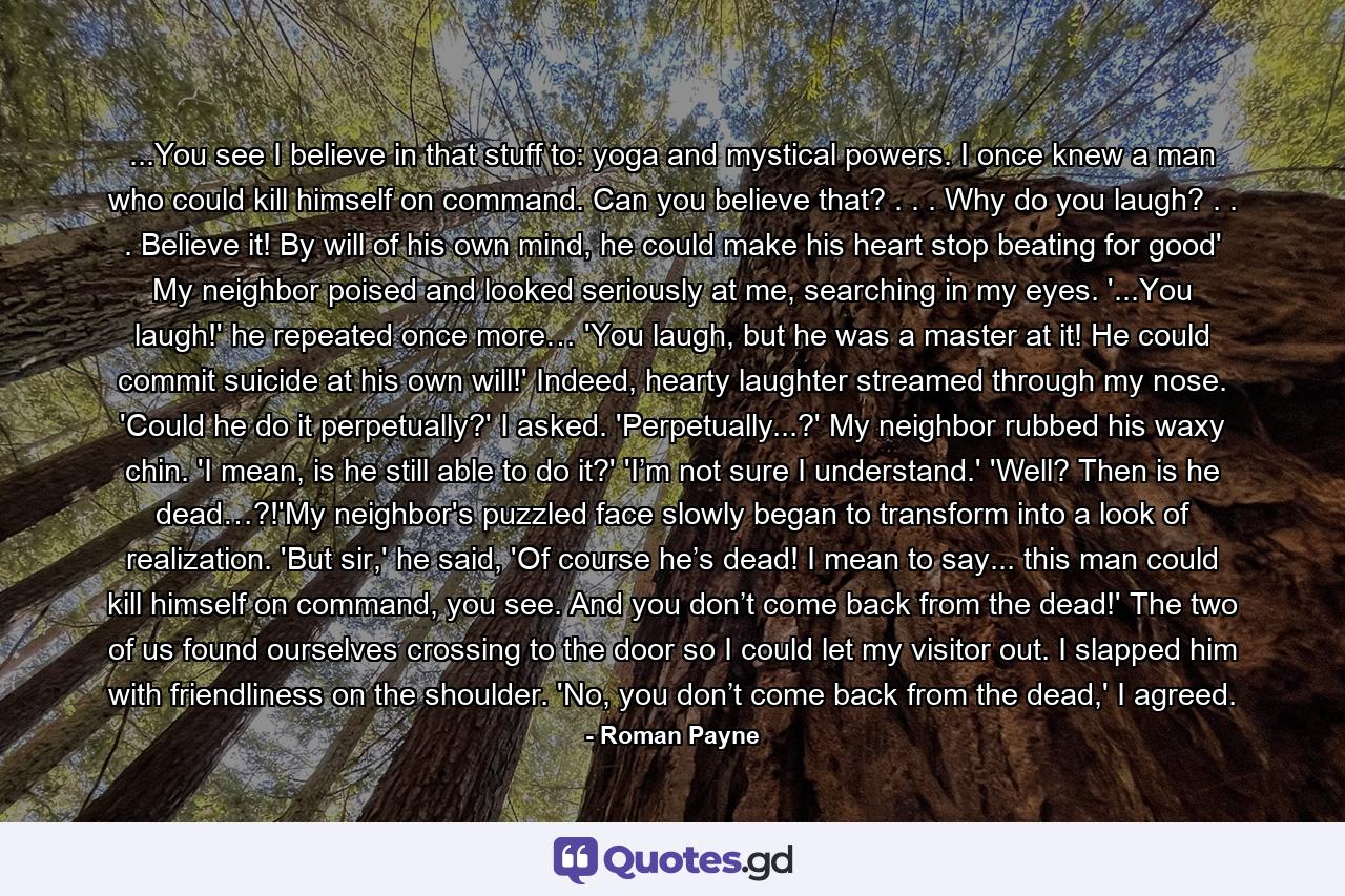 ...You see I believe in that stuff to: yoga and mystical powers. I once knew a man who could kill himself on command. Can you believe that? . . . Why do you laugh? . . . Believe it! By will of his own mind, he could make his heart stop beating for good' My neighbor poised and looked seriously at me, searching in my eyes. '...You laugh!' he repeated once more… 'You laugh, but he was a master at it! He could commit suicide at his own will!' Indeed, hearty laughter streamed through my nose. 'Could he do it perpetually?' I asked. 'Perpetually...?' My neighbor rubbed his waxy chin. 'I mean, is he still able to do it?' 'I’m not sure I understand.' 'Well? Then is he dead…?!'My neighbor's puzzled face slowly began to transform into a look of realization. 'But sir,' he said, 'Of course he’s dead! I mean to say... this man could kill himself on command, you see. And you don’t come back from the dead!' The two of us found ourselves crossing to the door so I could let my visitor out. I slapped him with friendliness on the shoulder. 'No, you don’t come back from the dead,' I agreed. - Quote by Roman Payne