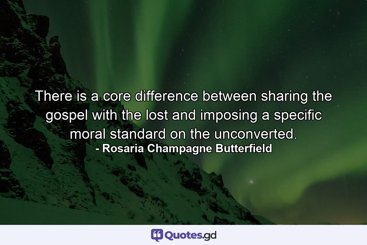 There is a core difference between sharing the gospel with the lost and imposing a specific moral standard on the unconverted. - Quote by Rosaria Champagne Butterfield