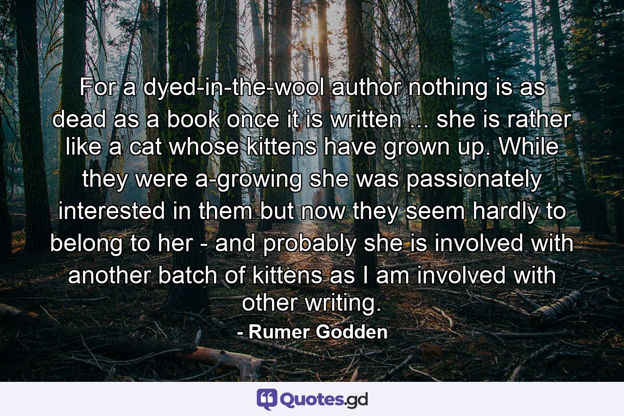 For a dyed-in-the-wool author nothing is as dead as a book once it is written ... she is rather like a cat whose kittens have grown up. While they were a-growing she was passionately interested in them but now they seem hardly to belong to her - and probably she is involved with another batch of kittens as I am involved with other writing. - Quote by Rumer Godden