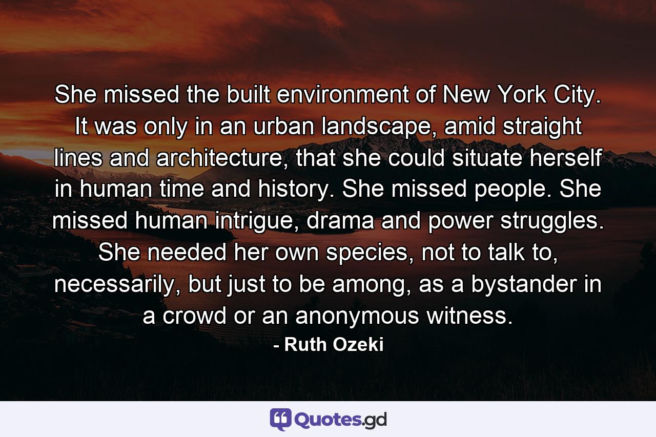 She missed the built environment of New York City. It was only in an urban landscape, amid straight lines and architecture, that she could situate herself in human time and history. She missed people. She missed human intrigue, drama and power struggles. She needed her own species, not to talk to, necessarily, but just to be among, as a bystander in a crowd or an anonymous witness. - Quote by Ruth Ozeki