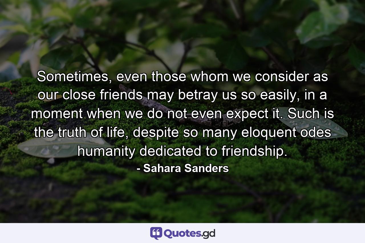 Sometimes, even those whom we consider as our close friends may betray us so easily, in a moment when we do not even expect it. Such is the truth of life, despite so many eloquent odes humanity dedicated to friendship. - Quote by Sahara Sanders