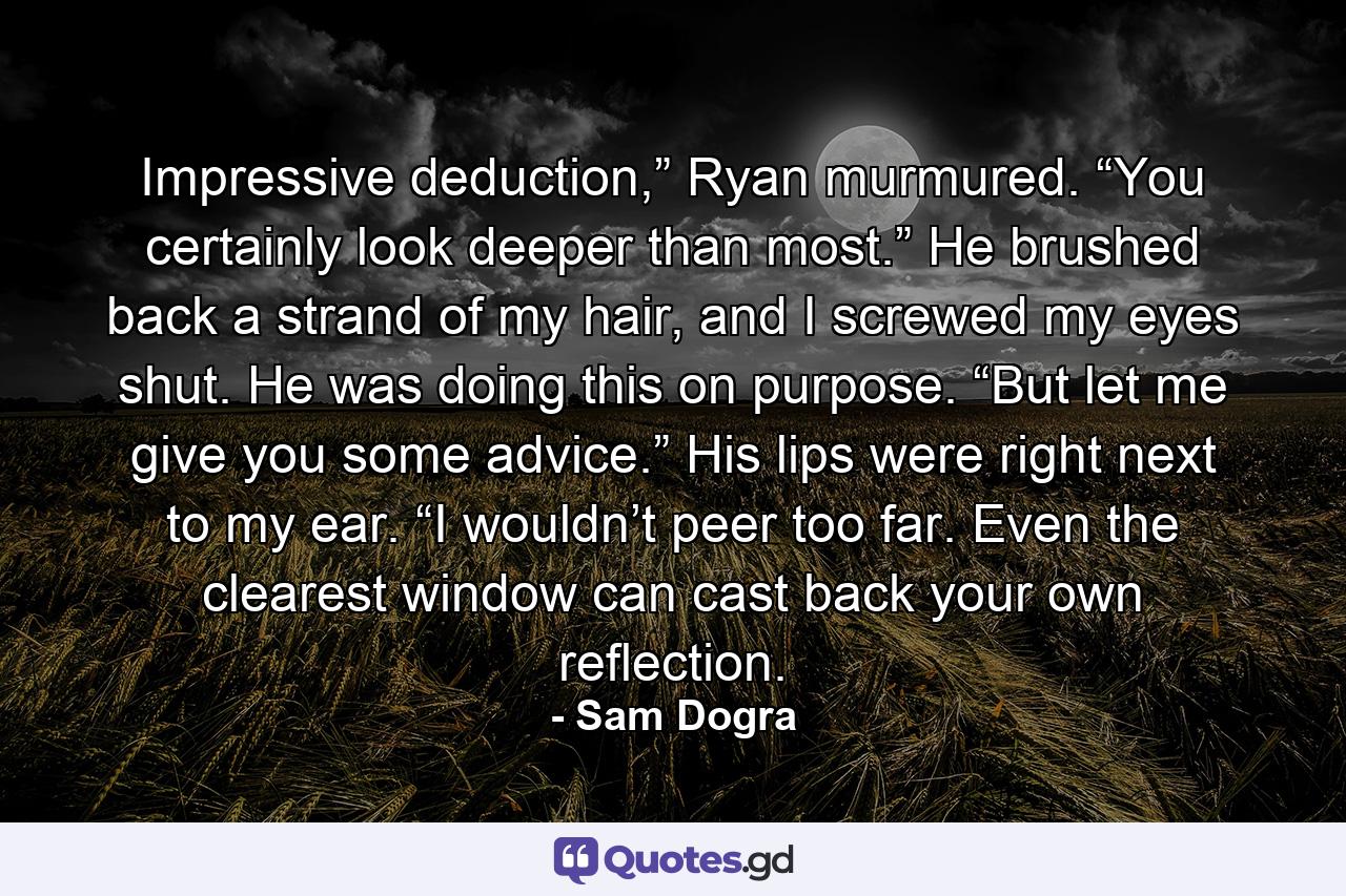 Impressive deduction,” Ryan murmured. “You certainly look deeper than most.” He brushed back a strand of my hair, and I screwed my eyes shut. He was doing this on purpose. “But let me give you some advice.” His lips were right next to my ear. “I wouldn’t peer too far. Even the clearest window can cast back your own reflection. - Quote by Sam Dogra