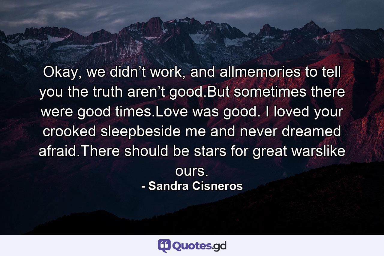 Okay, we didn’t work, and allmemories to tell you the truth aren’t good.But sometimes there were good times.Love was good. I loved your crooked sleepbeside me and never dreamed afraid.There should be stars for great warslike ours. - Quote by Sandra Cisneros