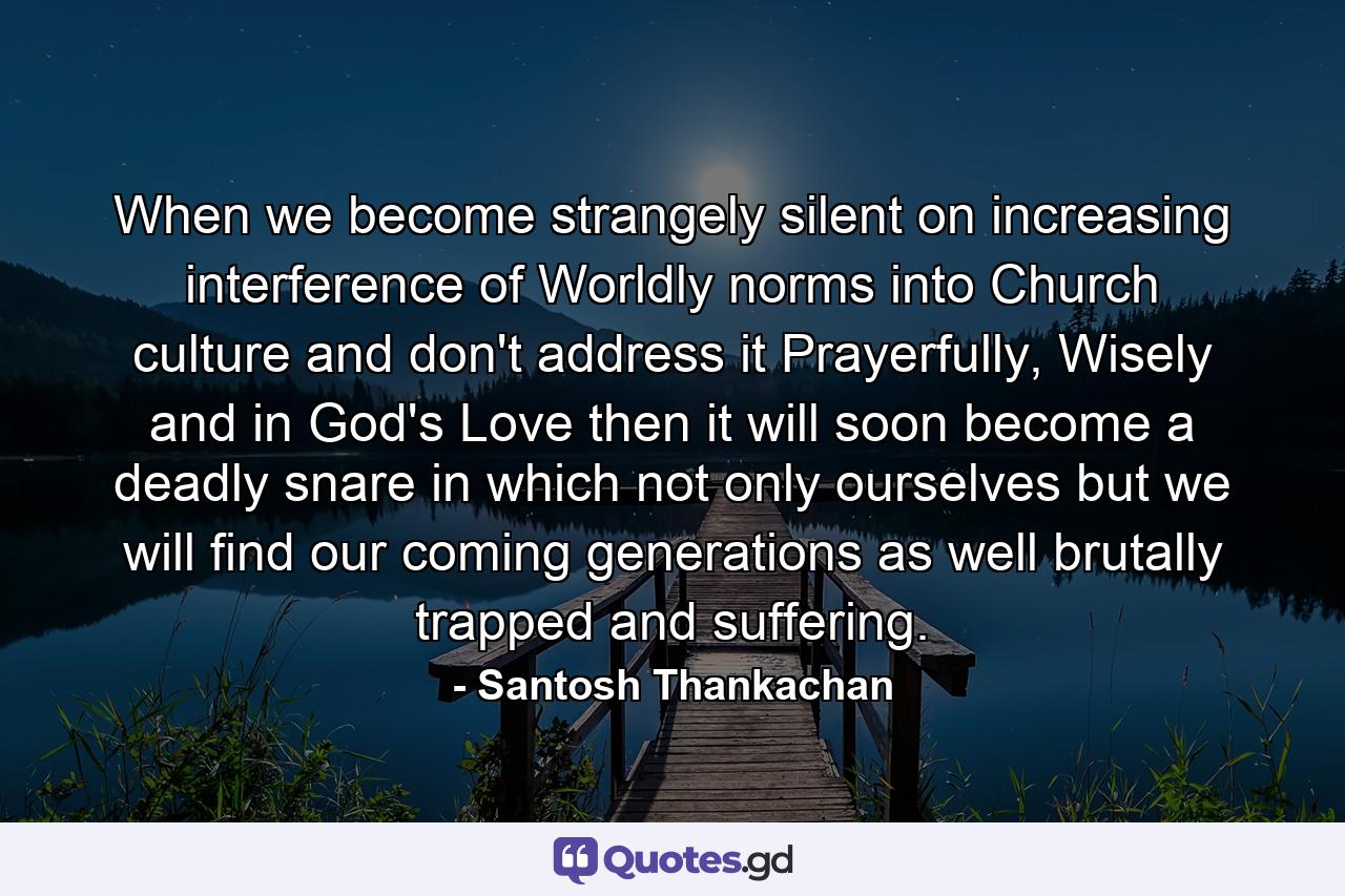 When we become strangely silent on increasing interference of Worldly norms into Church culture and don't address it Prayerfully, Wisely and in God's Love then it will soon become a deadly snare in which not only ourselves but we will find our coming generations as well brutally trapped and suffering. - Quote by Santosh Thankachan