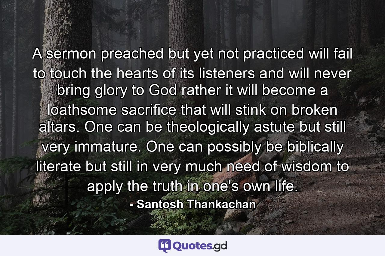 A sermon preached but yet not practiced will fail to touch the hearts of its listeners and will never bring glory to God rather it will become a loathsome sacrifice that will stink on broken altars. One can be theologically astute but still very immature. One can possibly be biblically literate but still in very much need of wisdom to apply the truth in one's own life. - Quote by Santosh Thankachan