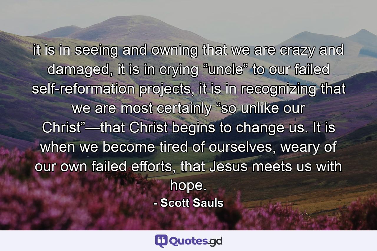 it is in seeing and owning that we are crazy and damaged, it is in crying “uncle” to our failed self-reformation projects, it is in recognizing that we are most certainly “so unlike our Christ”—that Christ begins to change us. It is when we become tired of ourselves, weary of our own failed efforts, that Jesus meets us with hope. - Quote by Scott Sauls