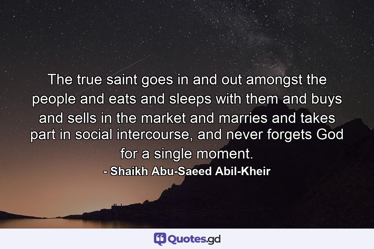 The true saint goes in and out amongst the people and eats and sleeps with them and buys and sells in the market and marries and takes part in social intercourse, and never forgets God for a single moment. - Quote by Shaikh Abu-Saeed Abil-Kheir