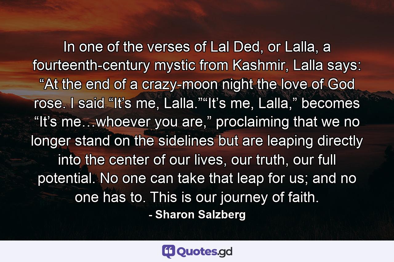 In one of the verses of Lal Ded, or Lalla, a fourteenth-century mystic from Kashmir, Lalla says: “At the end of a crazy-moon night the love of God rose. I said “It’s me, Lalla.”“It’s me, Lalla,” becomes “It’s me…whoever you are,” proclaiming that we no longer stand on the sidelines but are leaping directly into the center of our lives, our truth, our full potential. No one can take that leap for us; and no one has to. This is our journey of faith. - Quote by Sharon Salzberg