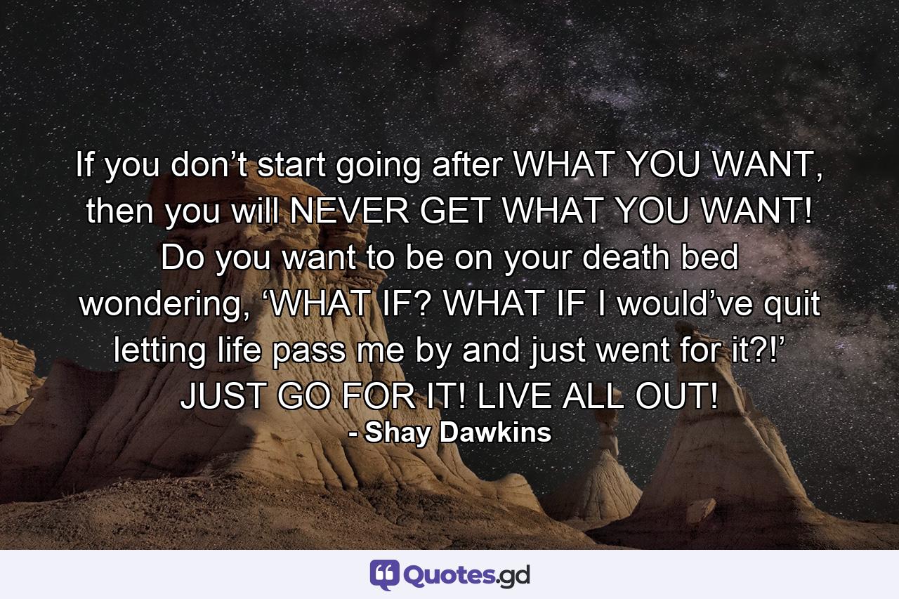 If you don’t start going after WHAT YOU WANT, then you will NEVER GET WHAT YOU WANT! Do you want to be on your death bed wondering, ‘WHAT IF? WHAT IF I would’ve quit letting life pass me by and just went for it?!’ JUST GO FOR IT! LIVE ALL OUT! - Quote by Shay Dawkins