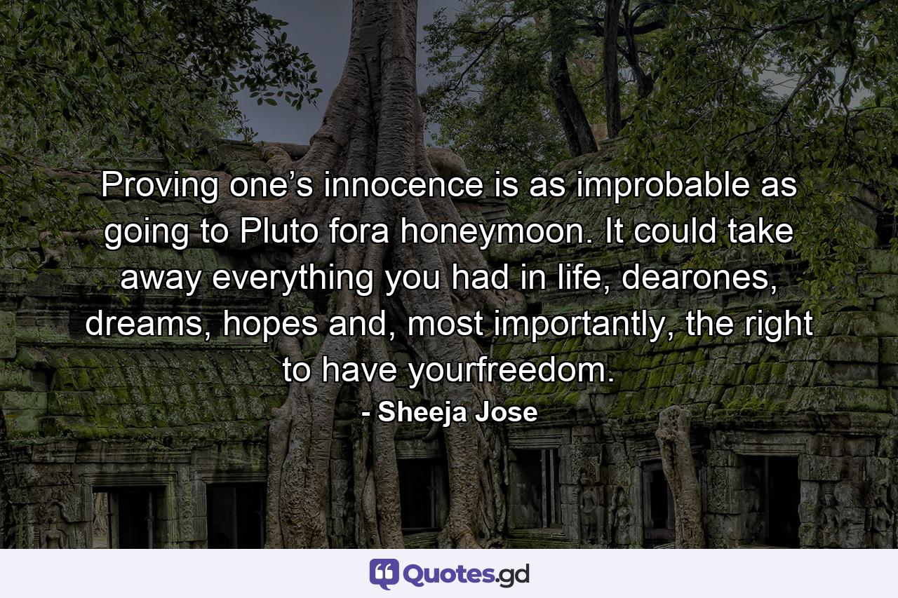 Proving one’s innocence is as improbable as going to Pluto fora honeymoon. It could take away everything you had in life, dearones, dreams, hopes and, most importantly, the right to have yourfreedom. - Quote by Sheeja Jose