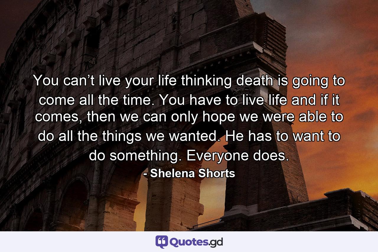 You can’t live your life thinking death is going to come all the time. You have to live life and if it comes, then we can only hope we were able to do all the things we wanted. He has to want to do something. Everyone does. - Quote by Shelena Shorts