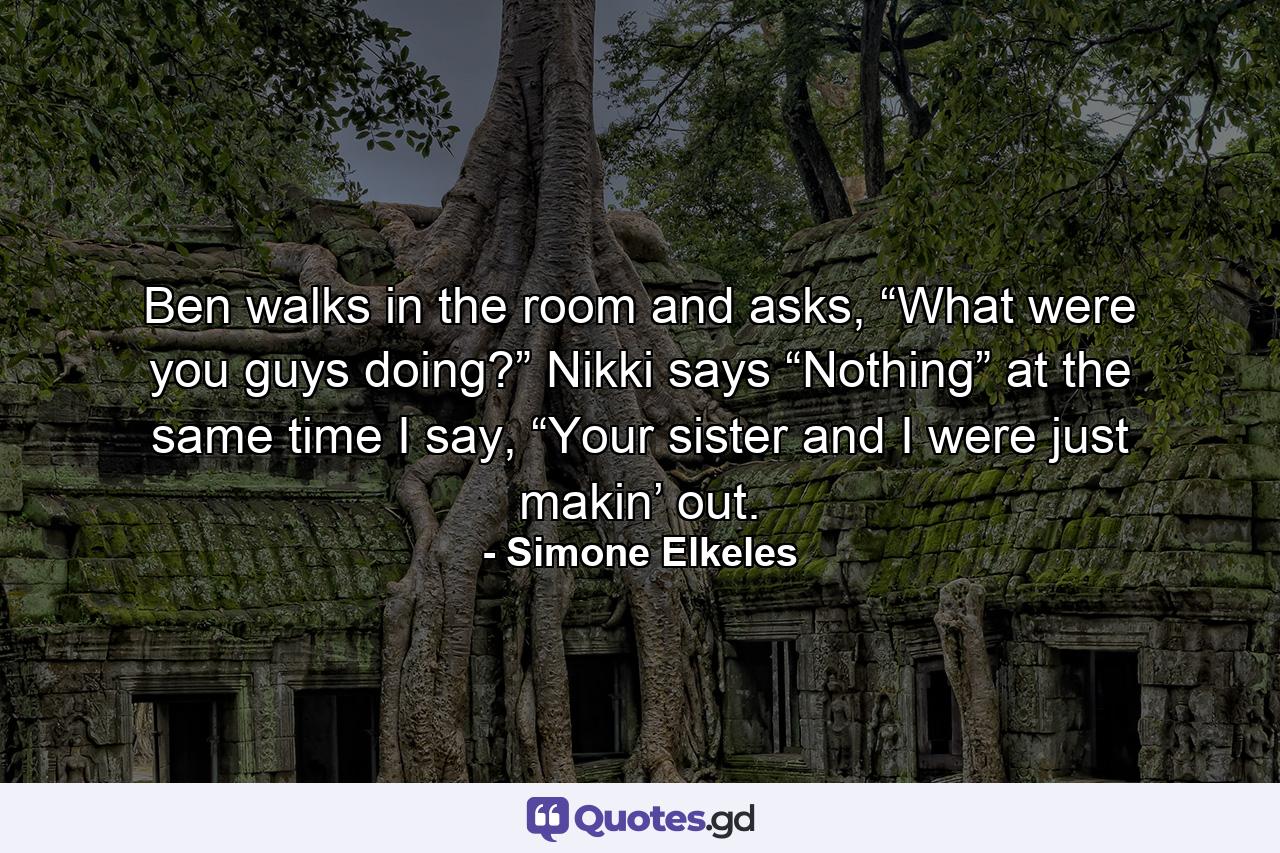 Ben walks in the room and asks, “What were you guys doing?” Nikki says “Nothing” at the same time I say, “Your sister and I were just makin’ out. - Quote by Simone Elkeles