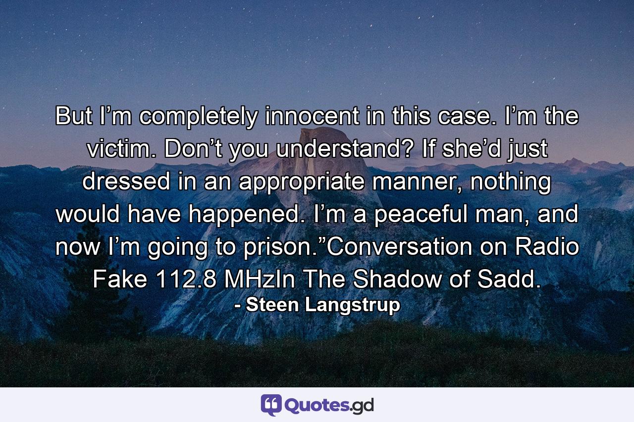 But I’m completely innocent in this case. I’m the victim. Don’t you understand? If she’d just dressed in an appropriate manner, nothing would have happened. I’m a peaceful man, and now I’m going to prison.”Conversation on Radio Fake 112.8 MHzIn The Shadow of Sadd. - Quote by Steen Langstrup