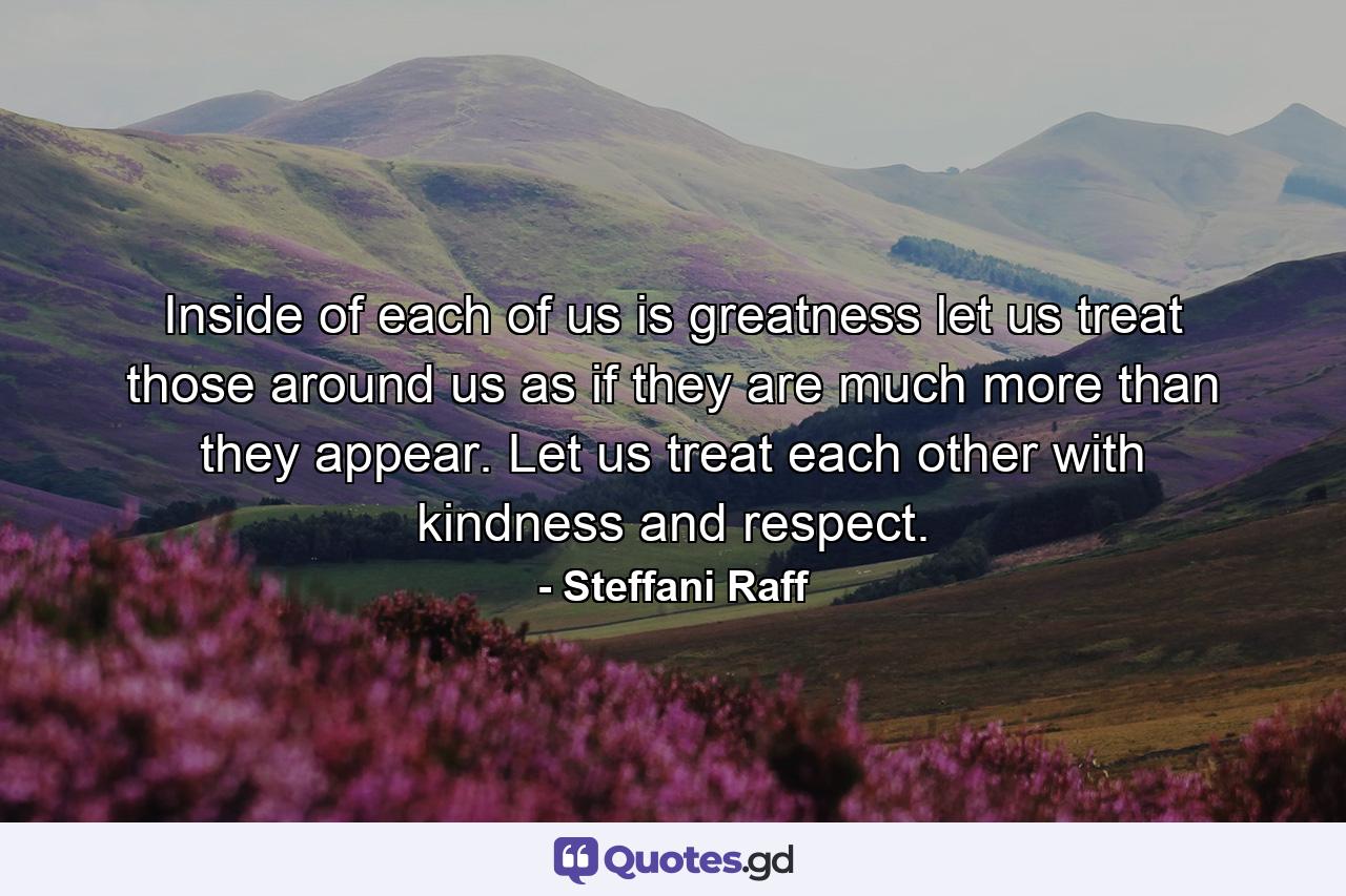 Inside of each of us is greatness let us treat those around us as if they are much more than they appear. Let us treat each other with kindness and respect. - Quote by Steffani Raff