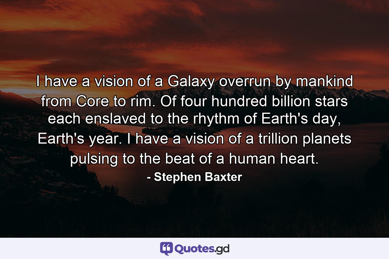 I have a vision of a Galaxy overrun by mankind from Core to rim. Of four hundred billion stars each enslaved to the rhythm of Earth's day, Earth's year. I have a vision of a trillion planets pulsing to the beat of a human heart. - Quote by Stephen Baxter