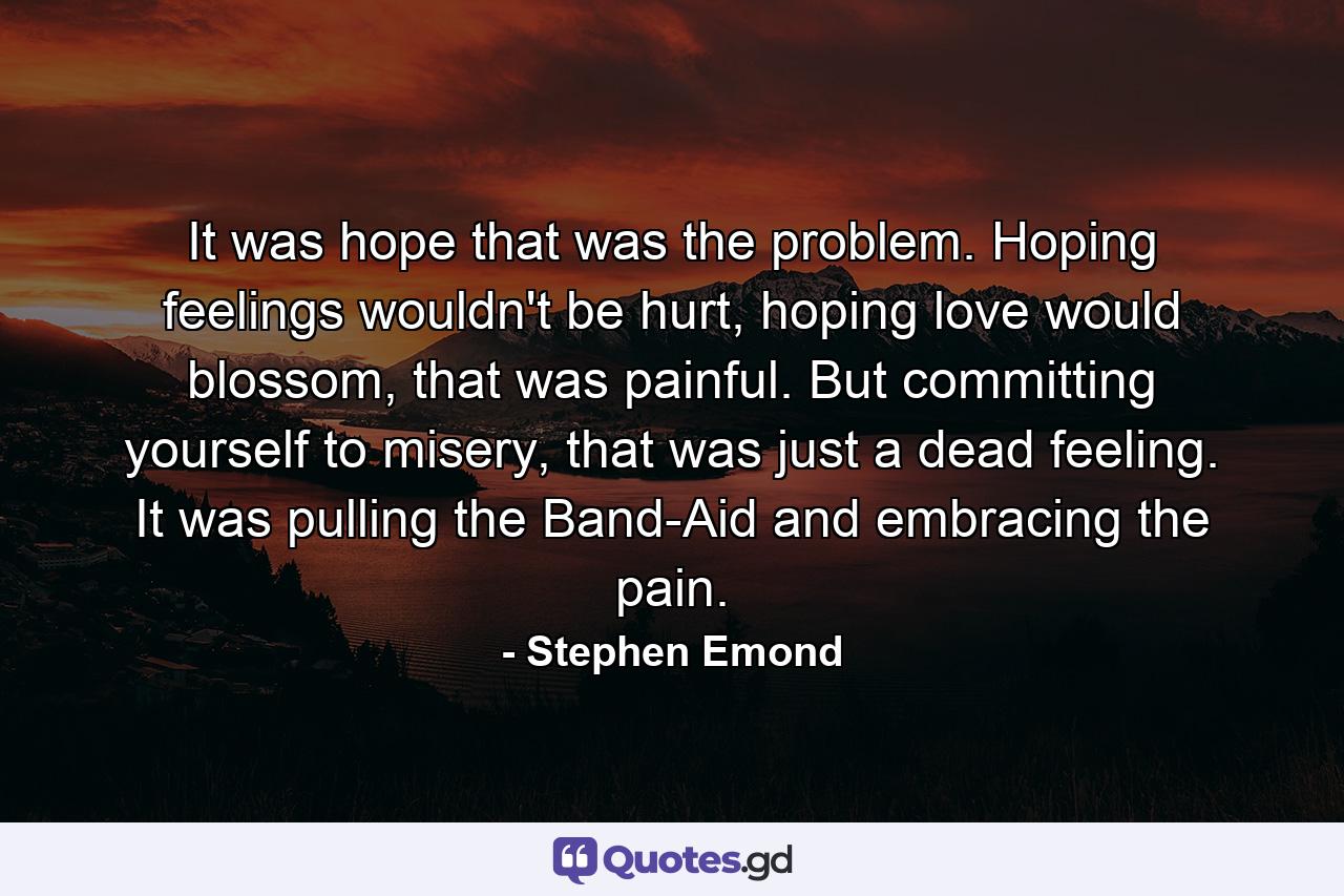 It was hope that was the problem. Hoping feelings wouldn't be hurt, hoping love would blossom, that was painful. But committing yourself to misery, that was just a dead feeling. It was pulling the Band-Aid and embracing the pain. - Quote by Stephen Emond