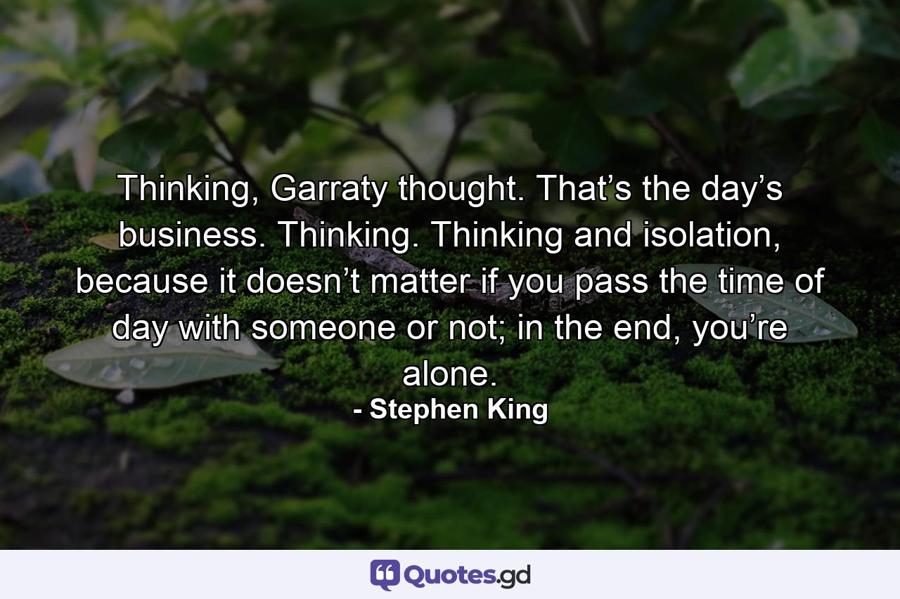 Thinking, Garraty thought. That’s the day’s business. Thinking. Thinking and isolation, because it doesn’t matter if you pass the time of day with someone or not; in the end, you’re alone. - Quote by Stephen King