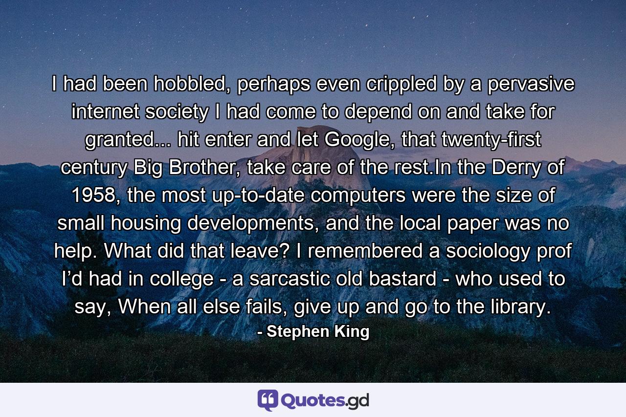 I had been hobbled, perhaps even crippled by a pervasive internet society I had come to depend on and take for granted... hit enter and let Google, that twenty-first century Big Brother, take care of the rest.In the Derry of 1958, the most up-to-date computers were the size of small housing developments, and the local paper was no help. What did that leave? I remembered a sociology prof I’d had in college - a sarcastic old bastard - who used to say, When all else fails, give up and go to the library. - Quote by Stephen King