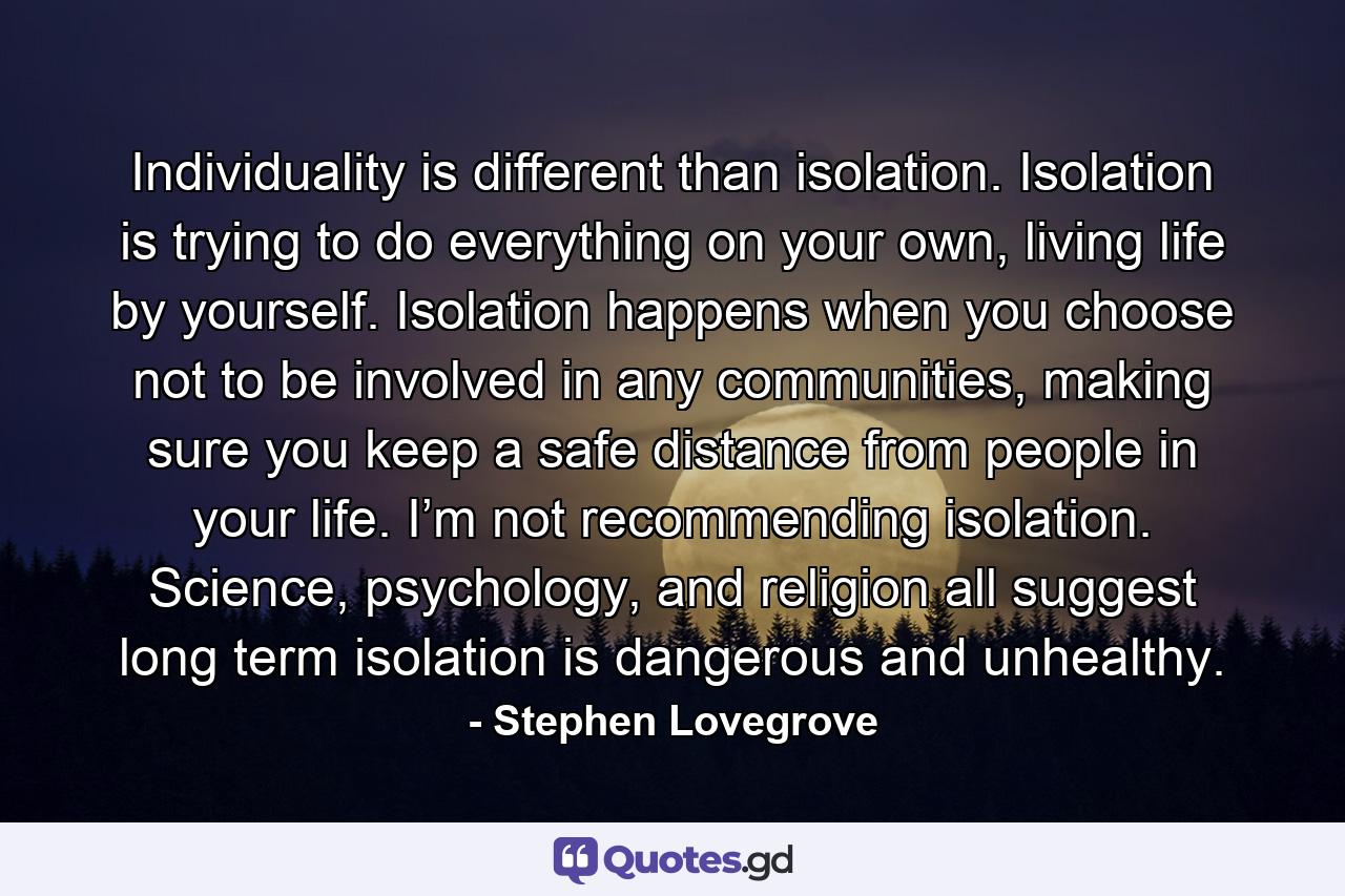 Individuality is different than isolation. Isolation is trying to do everything on your own, living life by yourself. Isolation happens when you choose not to be involved in any communities, making sure you keep a safe distance from people in your life. I’m not recommending isolation. Science, psychology, and religion all suggest long term isolation is dangerous and unhealthy. - Quote by Stephen Lovegrove