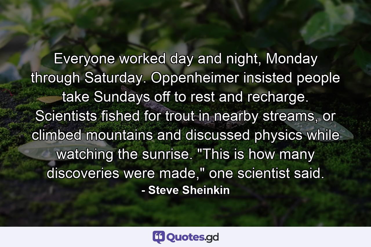 Everyone worked day and night, Monday through Saturday. Oppenheimer insisted people take Sundays off to rest and recharge. Scientists fished for trout in nearby streams, or climbed mountains and discussed physics while watching the sunrise. 