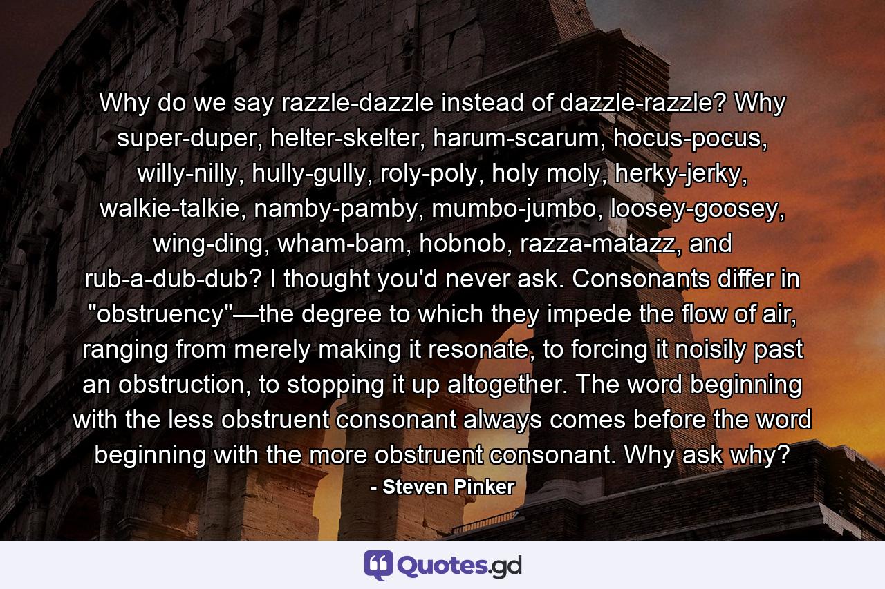 Why do we say razzle-dazzle instead of dazzle-razzle? Why super-duper, helter-skelter, harum-scarum, hocus-pocus, willy-nilly, hully-gully, roly-poly, holy moly, herky-jerky, walkie-talkie, namby-pamby, mumbo-jumbo, loosey-goosey, wing-ding, wham-bam, hobnob, razza-matazz, and rub-a-dub-dub? I thought you'd never ask. Consonants differ in 