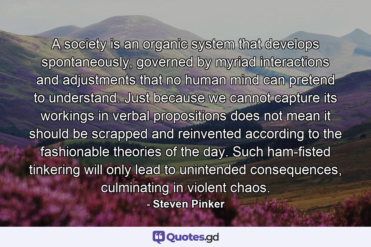 A society is an organic system that develops spontaneously, governed by myriad interactions and adjustments that no human mind can pretend to understand. Just because we cannot capture its workings in verbal propositions does not mean it should be scrapped and reinvented according to the fashionable theories of the day. Such ham-fisted tinkering will only lead to unintended consequences, culminating in violent chaos. - Quote by Steven Pinker