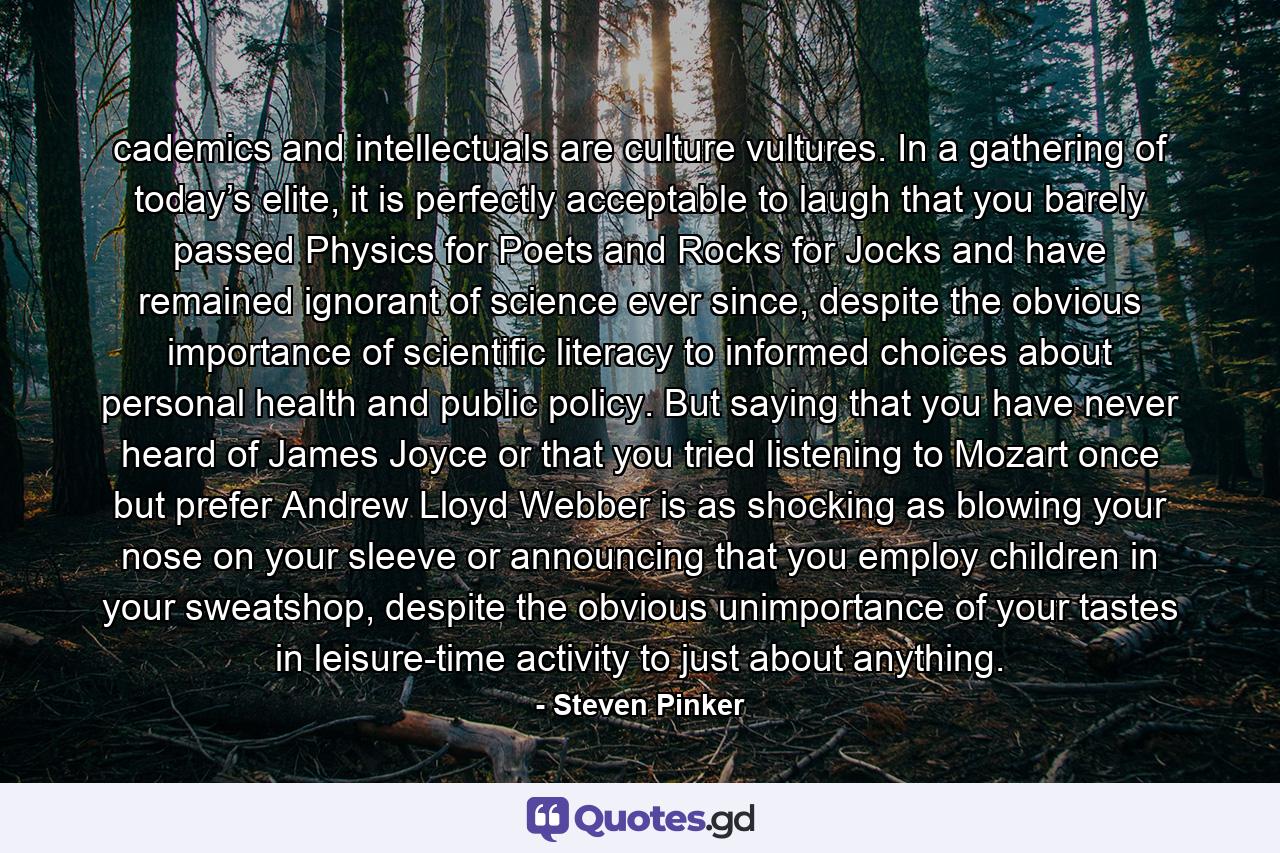 cademics and intellectuals are culture vultures. In a gathering of today’s elite, it is perfectly acceptable to laugh that you barely passed Physics for Poets and Rocks for Jocks and have remained ignorant of science ever since, despite the obvious importance of scientific literacy to informed choices about personal health and public policy. But saying that you have never heard of James Joyce or that you tried listening to Mozart once but prefer Andrew Lloyd Webber is as shocking as blowing your nose on your sleeve or announcing that you employ children in your sweatshop, despite the obvious unimportance of your tastes in leisure-time activity to just about anything. - Quote by Steven Pinker