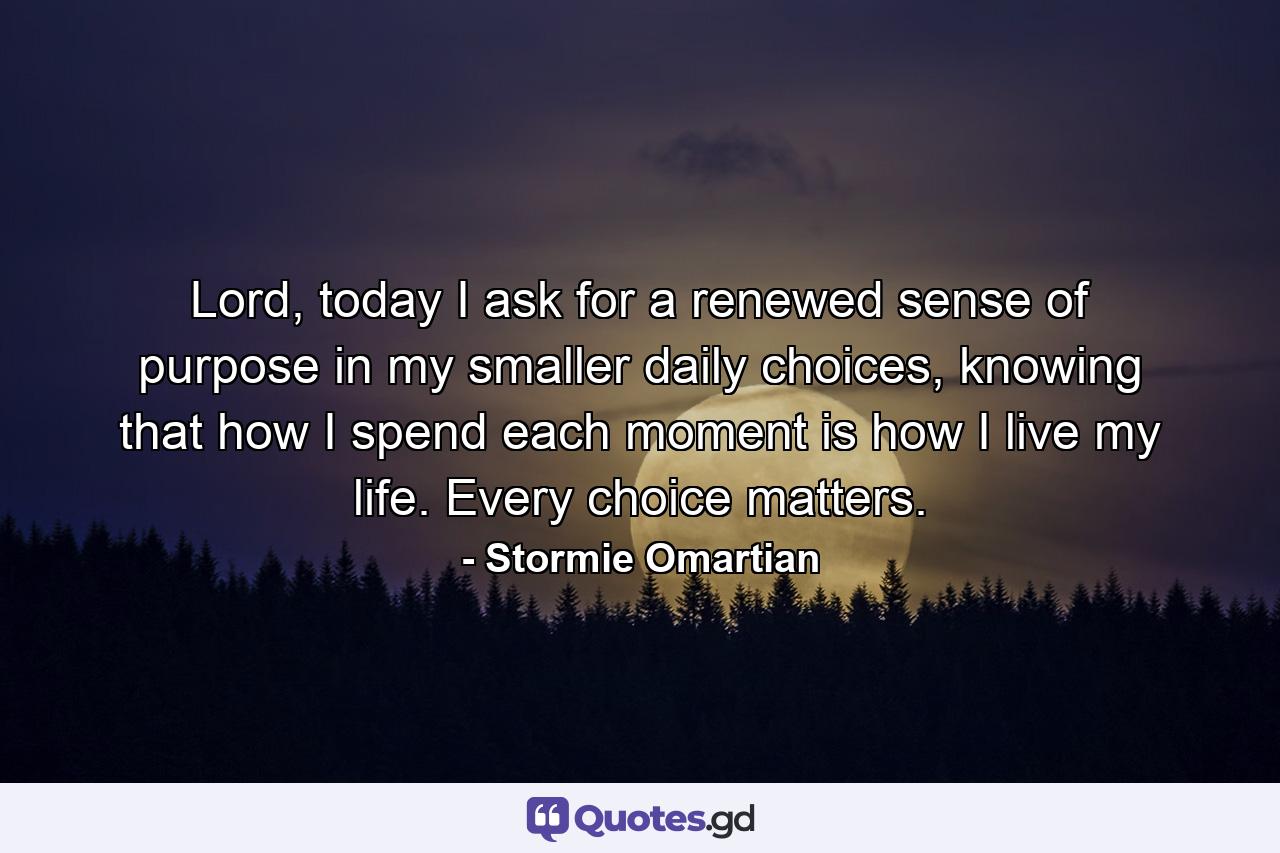 Lord, today I ask for a renewed sense of purpose in my smaller daily choices, knowing that how I spend each moment is how I live my life. Every choice matters. - Quote by Stormie Omartian