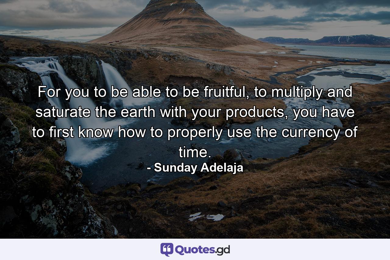 For you to be able to be fruitful, to multiply and saturate the earth with your products, you have to first know how to properly use the currency of time. - Quote by Sunday Adelaja