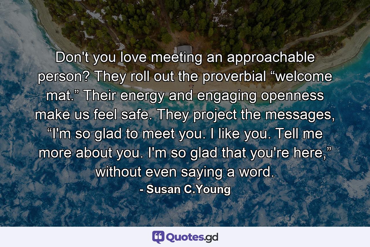Don't you love meeting an approachable person? They roll out the proverbial “welcome mat.” Their energy and engaging openness make us feel safe. They project the messages, “I'm so glad to meet you. I like you. Tell me more about you. I'm so glad that you're here,” without even saying a word. - Quote by Susan C.Young