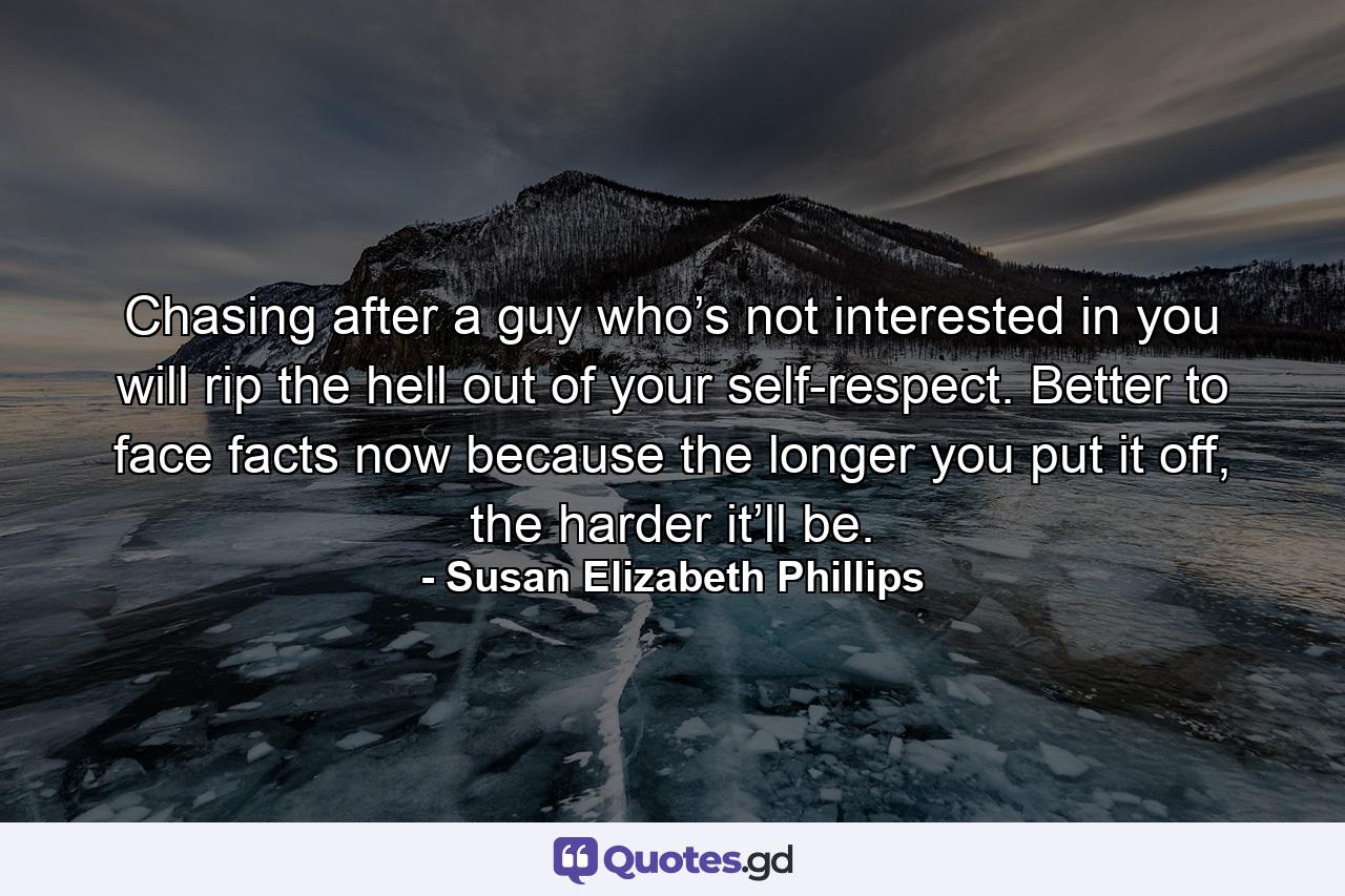 Chasing after a guy who’s not interested in you will rip the hell out of your self-respect. Better to face facts now because the longer you put it off, the harder it’ll be. - Quote by Susan Elizabeth Phillips