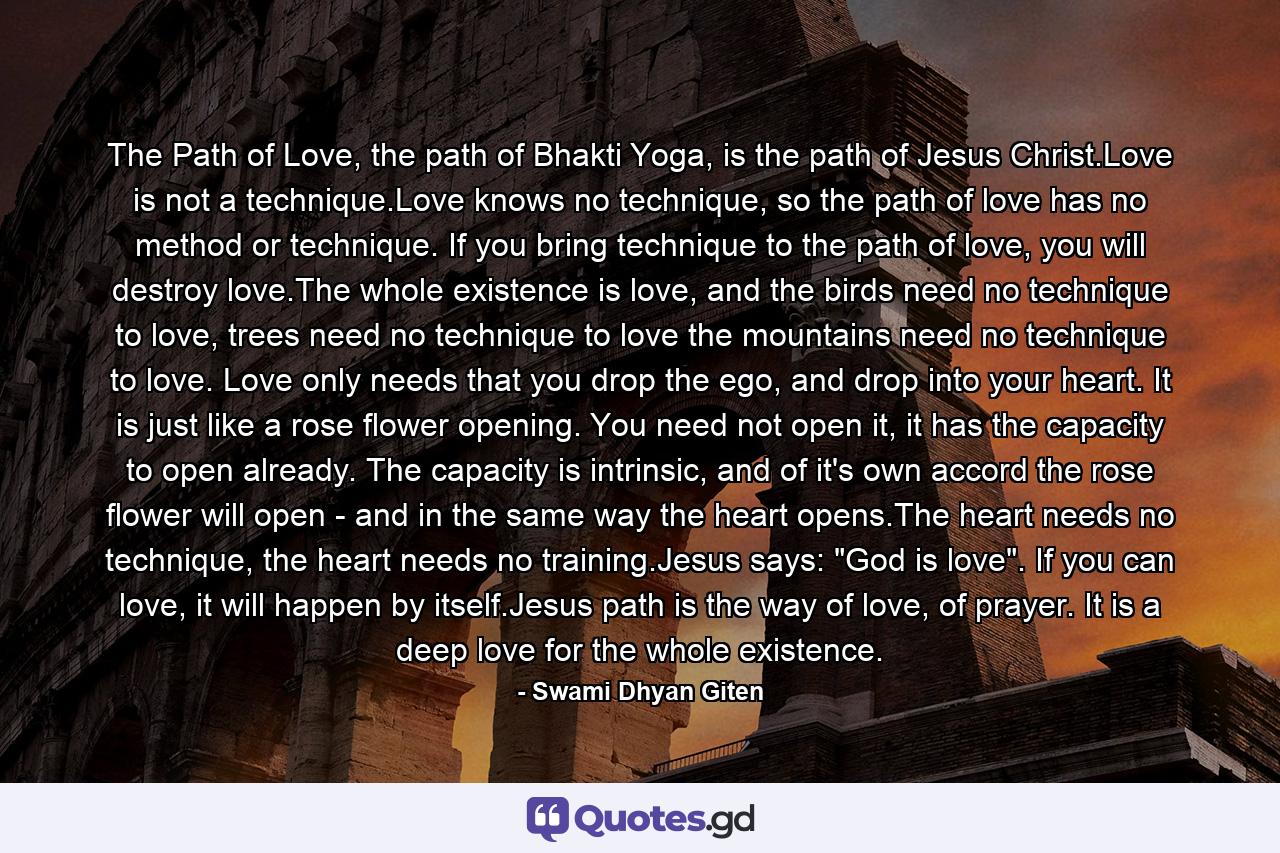 The Path of Love, the path of Bhakti Yoga, is the path of Jesus Christ.Love is not a technique.Love knows no technique, so the path of love has no method or technique. If you bring technique to the path of love, you will destroy love.The whole existence is love, and the birds need no technique to love, trees need no technique to love the mountains need no technique to love. Love only needs that you drop the ego, and drop into your heart. It is just like a rose flower opening. You need not open it, it has the capacity to open already. The capacity is intrinsic, and of it's own accord the rose flower will open - and in the same way the heart opens.The heart needs no technique, the heart needs no training.Jesus says: 