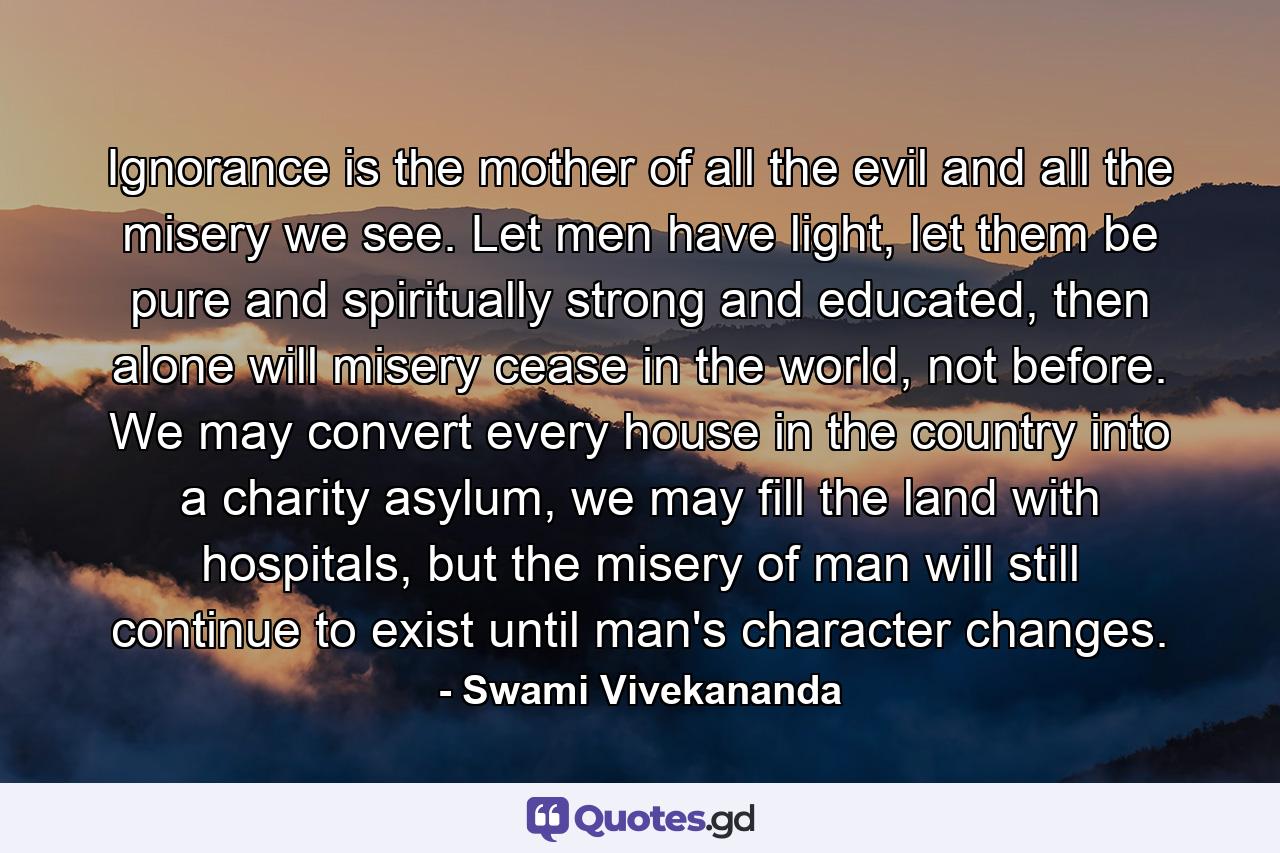 Ignorance is the mother of all the evil and all the misery we see. Let men have light, let them be pure and spiritually strong and educated, then alone will misery cease in the world, not before. We may convert every house in the country into a charity asylum, we may fill the land with hospitals, but the misery of man will still continue to exist until man's character changes. - Quote by Swami Vivekananda