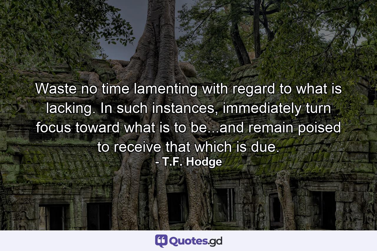 Waste no time lamenting with regard to what is lacking. In such instances, immediately turn focus toward what is to be...and remain poised to receive that which is due. - Quote by T.F. Hodge